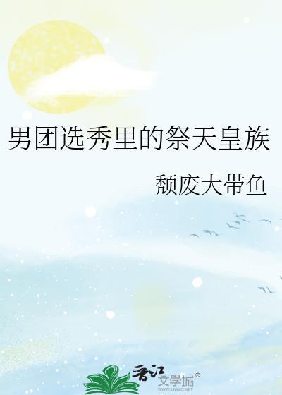 男团选秀里的祭天皇族作者颓废大带鱼